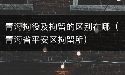 青海拘役及拘留的区别在哪（青海省平安区拘留所）