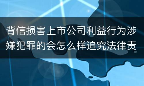 背信损害上市公司利益行为涉嫌犯罪的会怎么样追究法律责任