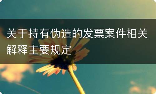 关于持有伪造的发票案件相关解释主要规定
