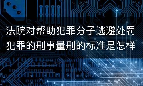 法院对帮助犯罪分子逃避处罚犯罪的刑事量刑的标准是怎样的