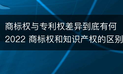 商标权与专利权差异到底有何2022 商标权和知识产权的区别