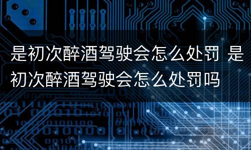 是初次醉酒驾驶会怎么处罚 是初次醉酒驾驶会怎么处罚吗