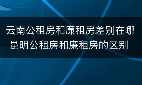 云南公租房和廉租房差别在哪 昆明公租房和廉租房的区别