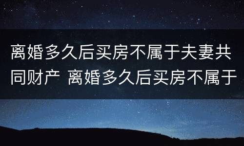离婚多久后买房不属于夫妻共同财产 离婚多久后买房不属于夫妻共同财产呢