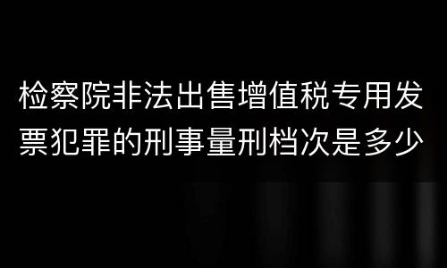 检察院非法出售增值税专用发票犯罪的刑事量刑档次是多少