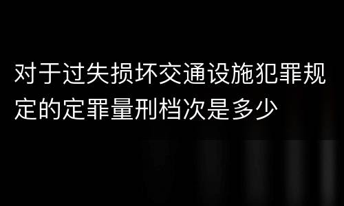 对于过失损坏交通设施犯罪规定的定罪量刑档次是多少