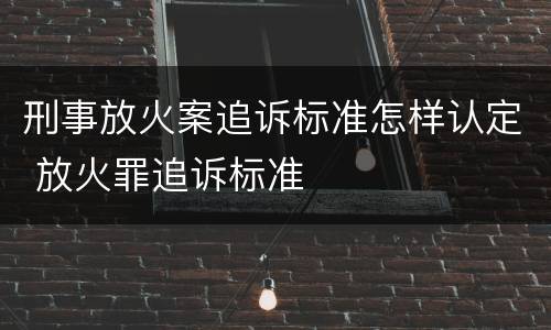 刑事放火案追诉标准怎样认定 放火罪追诉标准