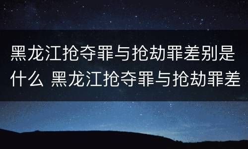 黑龙江抢夺罪与抢劫罪差别是什么 黑龙江抢夺罪与抢劫罪差别是什么案件