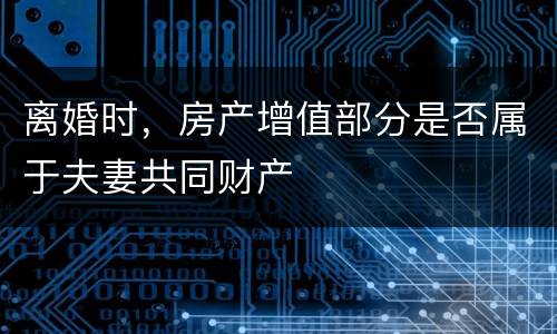离婚时，房产增值部分是否属于夫妻共同财产