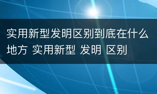 实用新型发明区别到底在什么地方 实用新型 发明 区别