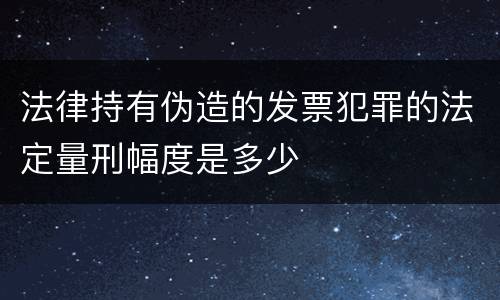 法律持有伪造的发票犯罪的法定量刑幅度是多少