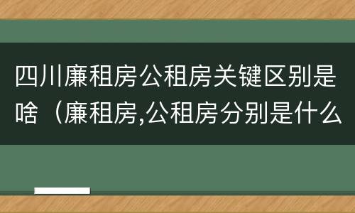 四川廉租房公租房关键区别是啥（廉租房,公租房分别是什么意思?）