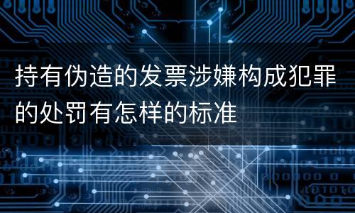 持有伪造的发票涉嫌构成犯罪的处罚有怎样的标准