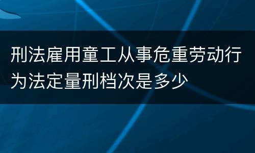 刑法雇用童工从事危重劳动行为法定量刑档次是多少