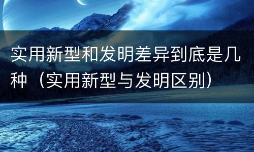 实用新型和发明差异到底是几种（实用新型与发明区别）