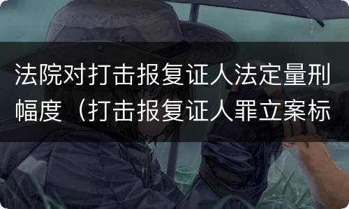 法院对打击报复证人法定量刑幅度（打击报复证人罪立案标准）