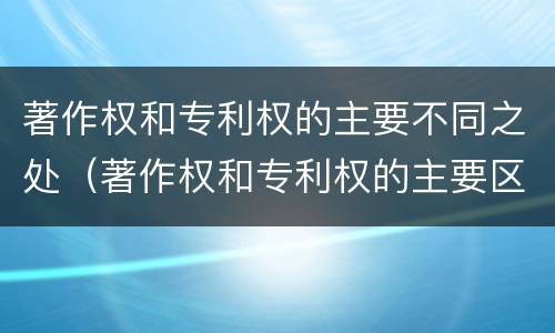著作权和专利权的主要不同之处（著作权和专利权的主要区别）
