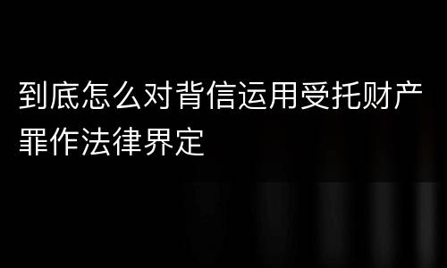 到底怎么对背信运用受托财产罪作法律界定
