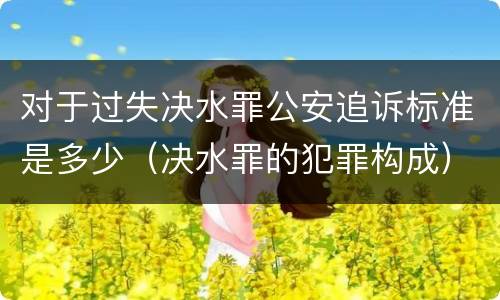 对于过失决水罪公安追诉标准是多少（决水罪的犯罪构成）