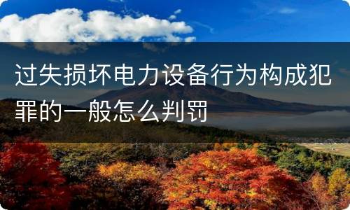 过失损坏电力设备行为构成犯罪的一般怎么判罚