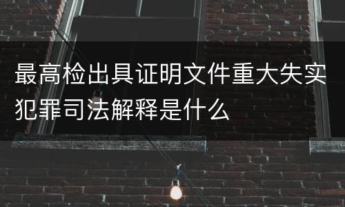 最高检出具证明文件重大失实犯罪司法解释是什么