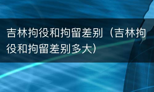 吉林拘役和拘留差别（吉林拘役和拘留差别多大）