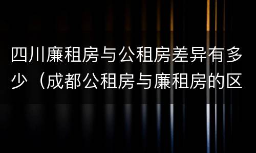 四川廉租房与公租房差异有多少（成都公租房与廉租房的区别）