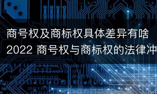 商号权及商标权具体差异有啥2022 商号权与商标权的法律冲突与解决