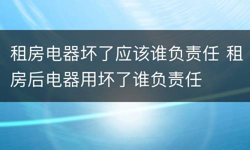 租房电器坏了应该谁负责任 租房后电器用坏了谁负责任