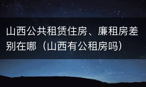 山西公共租赁住房、廉租房差别在哪（山西有公租房吗）