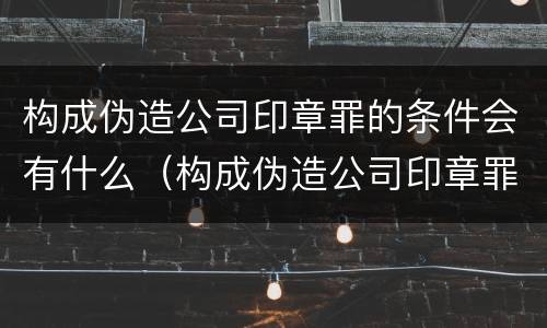 构成伪造公司印章罪的条件会有什么（构成伪造公司印章罪的条件会有什么后果）