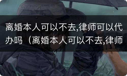 离婚本人可以不去,律师可以代办吗（离婚本人可以不去,律师可以代办吗）