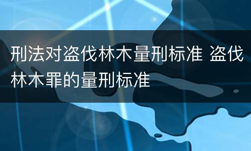 刑法对盗伐林木量刑标准 盗伐林木罪的量刑标准