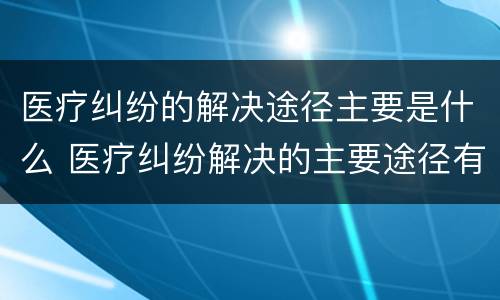 医疗纠纷的解决途径主要是什么 医疗纠纷解决的主要途径有哪些