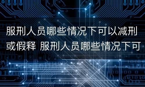 服刑人员哪些情况下可以减刑或假释 服刑人员哪些情况下可以减刑或假释呢