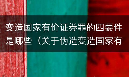变造国家有价证券罪的四要件是哪些（关于伪造变造国家有价证券罪下列说法正确的是）