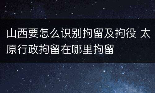 山西要怎么识别拘留及拘役 太原行政拘留在哪里拘留